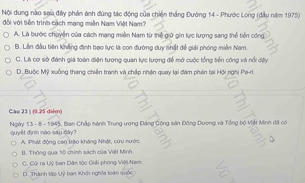 Nội dung nào sau đây phản ánh đúng tác động của chiến thắng Đường 14 - Phước Long (đầu năm 1975)
đối với tiến trình cách mạng miền Nam Việt Nam?
A. Là bước chuyển của cách mạng miền Nam từ thế giữ gìn lực lượng sang thể tiến công.
B. Lần đầu tiên khẳng định bạo lực là con đường duy nhất để giải phóng miền Nam.
C. Là cơ sở đánh giá toàn diện tương quan lực lượng để mở cuộc tổng tiến công và nổi dậy.
D. Buộc Mỹ xuống thang chiến tranh và chấp nhận quay lại đàm phán tại Hội nghị Pa-ri.
Câu 23 | (0.25 diểm)
Ngày 13 - 8 - 1945, Ban Chấp hành Trung ương Đảng Cộng sản Đông Dương và Tổng bộ Việt Minh đã có
quyết định nào sau đây?
A. Phát động cao trào kháng Nhật, cứu nước.
B. Thông qua 10 chính sách của Việt Minh.
C. Cử ra Uỷ ban Dân tộc Giải phóng Việt Nam.
D. Thành lập Uỷ ban Khởi nghĩa toàn quốc.