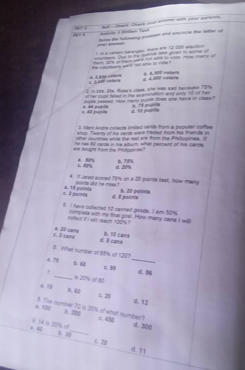 Di 3 Self - Check: Check your answer with your parents.
Cå Y 4 Activity 3 Winiten Tasi
Solve the following problam and encircle the letter of
your answer.
1. In a certain barangay, there are 12 000 election
volunteers. Due to the tedious task given to some of
them, 301 of them were not able to vote. How many of
the volunteers were not able to vote ?
a. 3,600 volers b. 6,300 voters
c. 3,680 voters d. 4,000 voters
2. in Mrs. Sta, Rosa's class, she was sad because 75%
of her pupil falled in the examination and only 10 of her
pupils passed. How many pupills does she have in class?
a. 44 pupils b. 75 pupils
c. 40 pupils d. 10 pupils
3. Marc Andre collects limited cards from a popular coffflee
shop. Twenty of his cards were traded from his friends in
other countries whie the rest are from the Phillippines. If
he has 80 cards in his album, what percent of his cards
are bought from the Philippines?
a. 50% b. 75%
c. 80% d. 20%
4. if Jared scored 75% on a 20 points test, how many
points did he miss ?
a. 15 points b. 20 points
c. 3 points d. 5 points
5. I have collected 10 canned goods. I am 50%
complete with my final goal. How many cans I willl
collect if i willl reach 100% ?
a. 20 cans b. 10 cans
c. 3 cans d. 5 cans
6. What number of 65% of 120?
a. 78 b. 68 c. 98 _d. 56
7 _is 20% of 60
a. 18 b. 60
c. 20 d. 12
8. The number 70 is 35% of what number?
a. 100 b. 200 c. 450
9. 14 is 35% of
d. 300
a. 40 b. 30 _
c. 20
d. 11