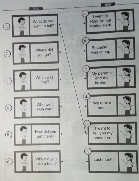 Rini
Putu
a.
I went to
What do you
1. want to tell? Marine Park. Raja Ampat
b.
Because it
2
was cheap.
C.
My parents
and my
3 brother.
d.
We took a
4. boat.
e.
I want to
tell you my
5 vacation.
f.
Last month
6