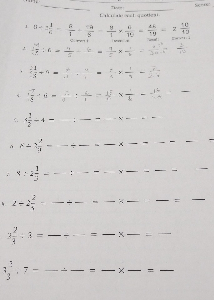 ame: 
_ 
Date: Score:_ 
_ 
Calculate each quotient. 
1. 8/ 3 1/6 = 8/1 /  19/6 = 8/1 *  6/19 = 48/19 =2 10/19 
Convert ↑ Inversion Result Cony 
2. 1 4/5 / 6=
3. 2 1/3 / 9=
-=
--frac 1  1/Q =
_ 
4. 1 7/8 / 6= _ / 1 =
5. 3 1/2 / 4= _÷_ = _×_ =_ 
6. 6/ 2 2/9 = _÷_ = _× _= _=_ 
= 
7. 8/ 2 1/3 = _÷_ = _× _= _= 
_ 
8. 2/ 2 2/5 = _÷ _= _×_ = _=_
2 2/3 / 3= _÷_ = _×_ =_
3 2/3 / 7= _÷ _= _×_ =_