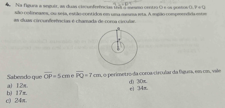 Na figura a seguir, as duas circunferências têm o mesmo centro O e os pontos O, P e Q
são colineares, ou seja, estão contidos em uma mesma reta. A região compreendida entre
as duas circunferências é chamada de coroa circular.
Sabendo que overline OP=5cm e overline PQ=7cm , o perímetro da coroa circular da figura, em cm, vale
a) 12π. d) 30π.
b) 17π. e) 34π.
c) 24π.