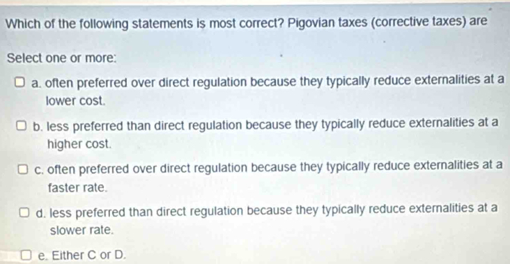 Which of the following statements is most correct? Pigovian taxes (corrective taxes) are
Select one or more:
a. often preferred over direct regulation because they typically reduce externalities at a
lower cost.
b. less preferred than direct regulation because they typically reduce externalities at a
higher cost.
c. often preferred over direct regulation because they typically reduce externalities at a
faster rate.
d. less preferred than direct regulation because they typically reduce externalities at a
slower rate.
e. Either C or D.