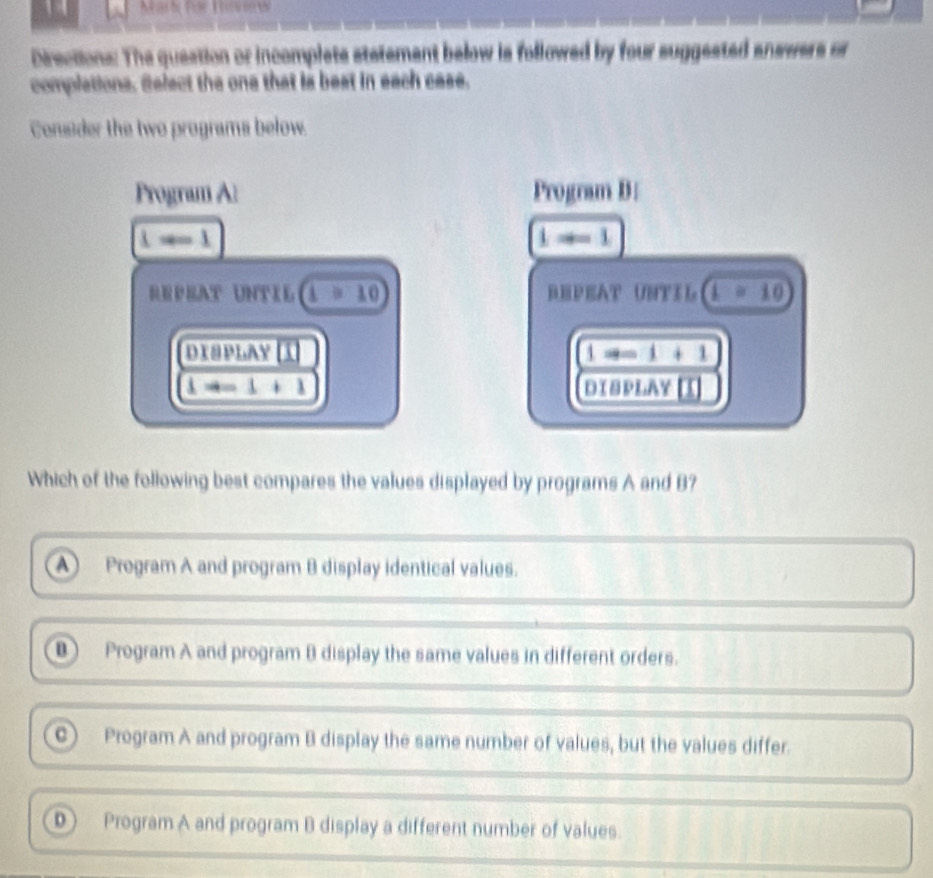 Mark für Triew
Directions: The question or incomplets statement below is followed by four suggested answers or
complations, Select the one that is best in each case.
Consider the two programs below.
Program Al Program B:
1=-1
1to ∈fty 1
REPRAT UNTIL (1>10) REPEAT UNTIl 1=10
dχəplay í 1to ∈fty 1+1
1to -1+1 DIBPLAY I
Which of the following best compares the values displayed by programs A and B?
A Program A and program B display identical values.
⑧ Program A and program B display the same values in different orders.
C Program A and program B display the same number of values, but the values differ.
⑩ Program A and program B display a different number of values.