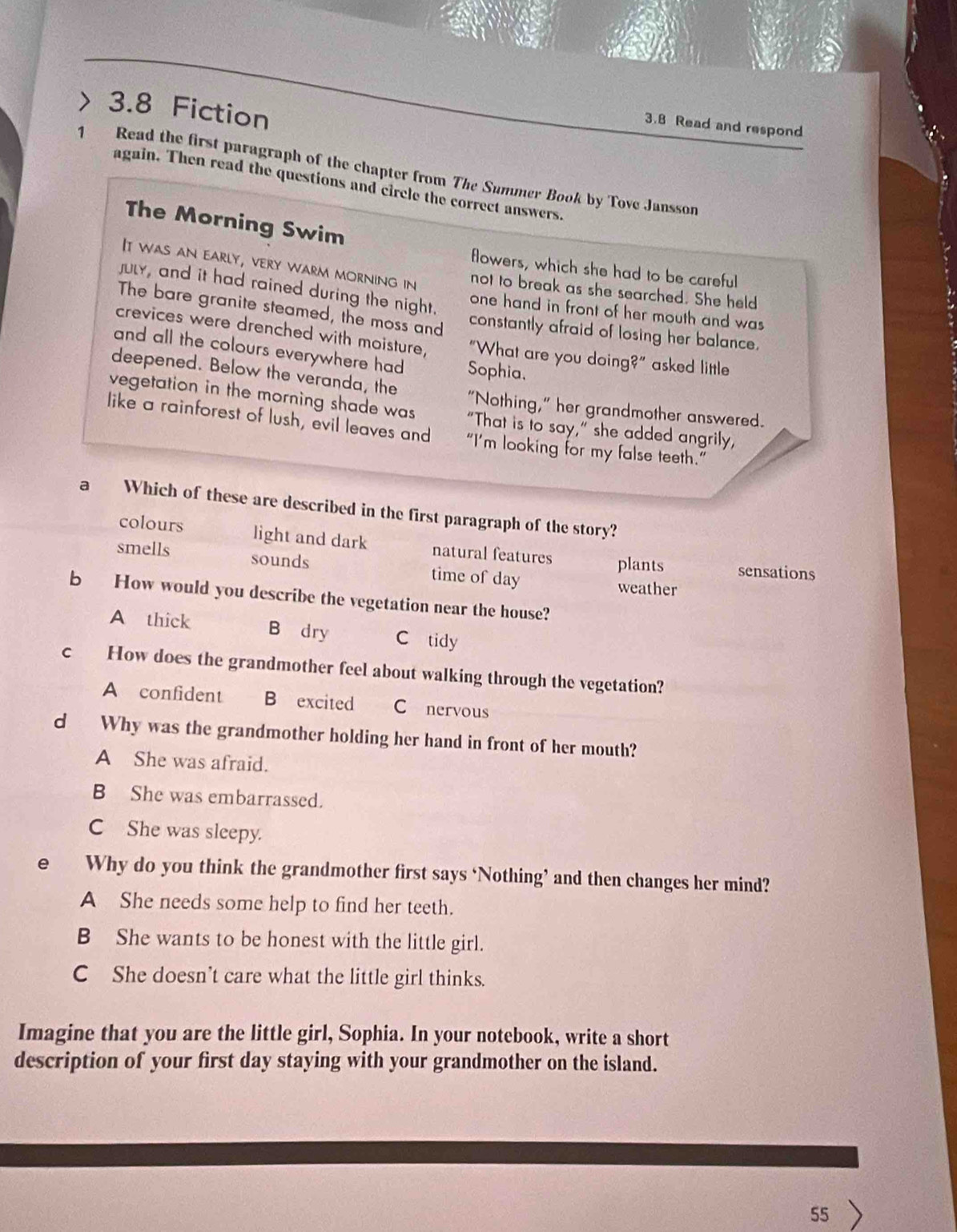 3.8 Fiction
3.8 Read and respond
1 Read the first paragraph of the chapter from The Summer Book by Tove Jansson
again. Then read the questions and circle the correct answers.
The Morning Swim
flowers, which she had to be careful
It was an early, very warm morning in not to break as she searched. She held
july, and it had rained during the night. one hand in front of her mouth and was
The bare granite steamed, the moss and constantly afraid of losing her balance.
crevices were drenched with moisture, "What are you doing?" asked little
and all the colours everywhere had Sophia.
deepened. Below the veranda, the "Nothing," her grandmother answered.
vegetation in the morning shade was "That is to say," she added angrily,
like a rainforest of lush, evil leaves and “I’m looking for my false teeth.”
a Which of these are described in the first paragraph of the story?
colours light and dark natural features plants sensations
smells sounds time of day weather
b How would you describe the vegetation near the house?
A thick B dry C tidy
c How does the grandmother feel about walking through the vegetation?
A confident B excited C nervous
d Why was the grandmother holding her hand in front of her mouth?
A She was afraid.
B She was embarrassed.
C She was sleepy.
e Why do you think the grandmother first says ‘Nothing’ and then changes her mind?
A She needs some help to find her teeth.
B She wants to be honest with the little girl.
C She doesn’t care what the little girl thinks.
Imagine that you are the little girl, Sophia. In your notebook, write a short
description of your first day staying with your grandmother on the island.
55