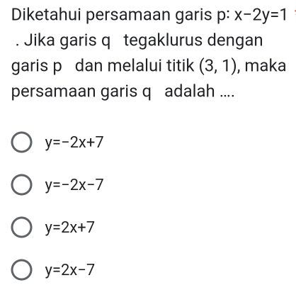 Diketahui persamaan garis p : x-2y=1. Jika garis q tegaklurus dengan
garis p dan melalui titik (3,1) , maka
persamaan garis q adalah ....
y=-2x+7
y=-2x-7
y=2x+7
y=2x-7