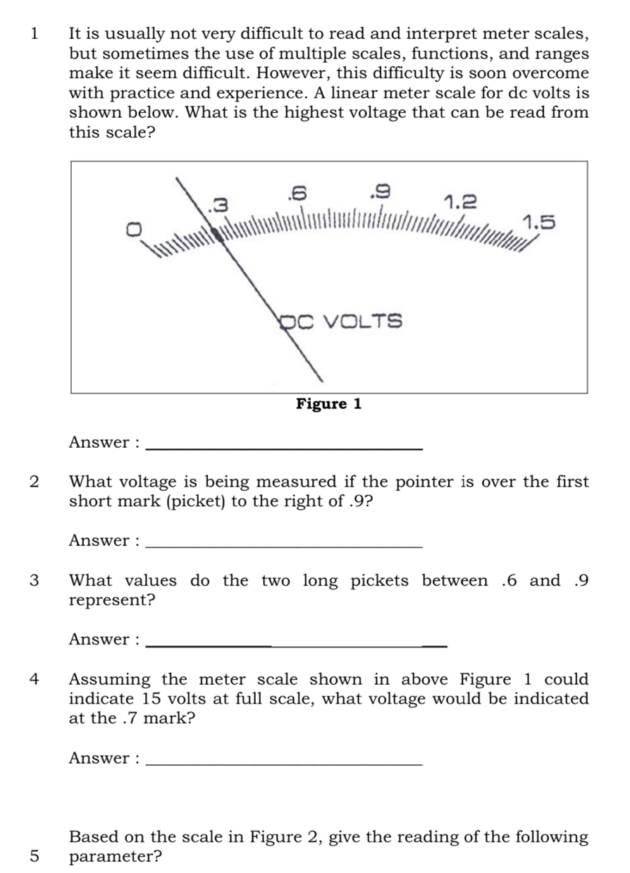 It is usually not very difficult to read and interpret meter scales, 
but sometimes the use of multiple scales, functions, and ranges 
make it seem difficult. However, this difficulty is soon overcome 
with practice and experience. A linear meter scale for dc volts is 
shown below. What is the highest voltage that can be read from 
this scale? 
Figure 1 
Answer :_ 
2 What voltage is being measured if the pointer is over the first 
short mark (picket) to the right of . 9? 
Answer :_ 
3 What values do the two long pickets between . 6 and . 9
represent? 
Answer :_ 
4 Assuming the meter scale shown in above Figure 1 could 
indicate 15 volts at full scale, what voltage would be indicated 
at the . 7 mark? 
Answer :_ 
Based on the scale in Figure 2, give the reading of the following 
5 parameter?