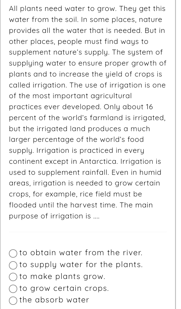 All plants need water to grow. They get this
water from the soil. In some places, nature
provides all the water that is needed. But in
other places, people must find ways to
supplement nature's supply. The system of
supplying water to ensure proper growth of
plants and to increase the yield of crops is
called irrigation. The use of irrigation is one
of the most important agricultural
practices ever developed. Only about 16
percent of the world's farmland is irrigated,
but the irrigated land produces a much
larger percentage of the world's food
supply. Irrigation is practiced in every
continent except in Antarctica. Irrigation is
used to supplement rainfall. Even in humid
areas, irrigation is needed to grow certain
crops, for example, rice field must be
flooded until the harvest time. The main
purpose of irrigation is ....
to obtain water from the river.
to supply water for the plants.
to make plants grow.
to grow certain crops.
the absorb water