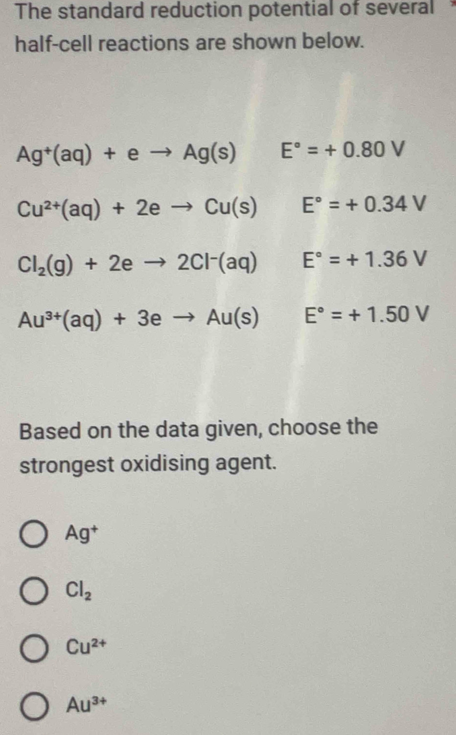 The standard reduction potential of several
half-cell reactions are shown below.
Ag^+(aq)+eto Ag(s) frac  E°=+0.80V
Cu^(2+)(aq)+2eto Cu(s)E°=+0.34V
Cl_2(g)+2eto 2Cl^-(aq) E°=+1.36V
Au^(3+)(aq)+3eto Au(s) E°=+1.50V
Based on the data given, choose the
strongest oxidising agent.
Ag^+
Cl_2
Cu^(2+)
Au^(3+)