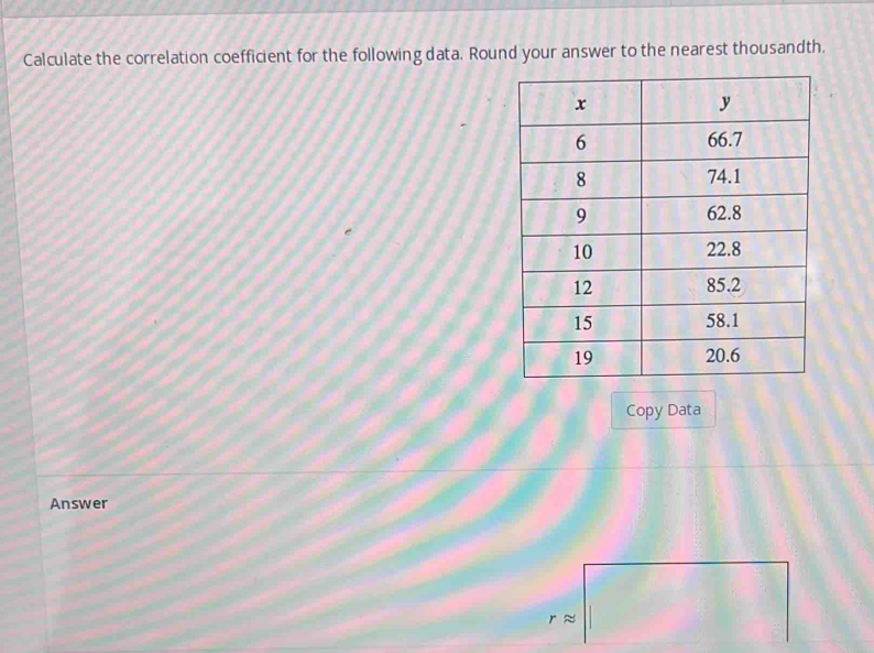 Calculate the correlation coefficient for the following data. Round your answer to the nearest thousandth. 
Copy Data 
Answer
r ≈