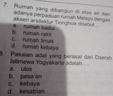 Rumah yang dibangun di atas air dan
adanya perpaduan rumah Melayu dengan
aksen arsitektur Tionghoa disebut ....
a. rumah badui
b. rumah rakit
c. rumah limas
d. rumah kebaya
8. Pakaian adat yang berasal dari Daerah
Istimewa Yogyakarta adalah ....
a. ulos
bù pesa'an
c. kebaya
d. kesatrian