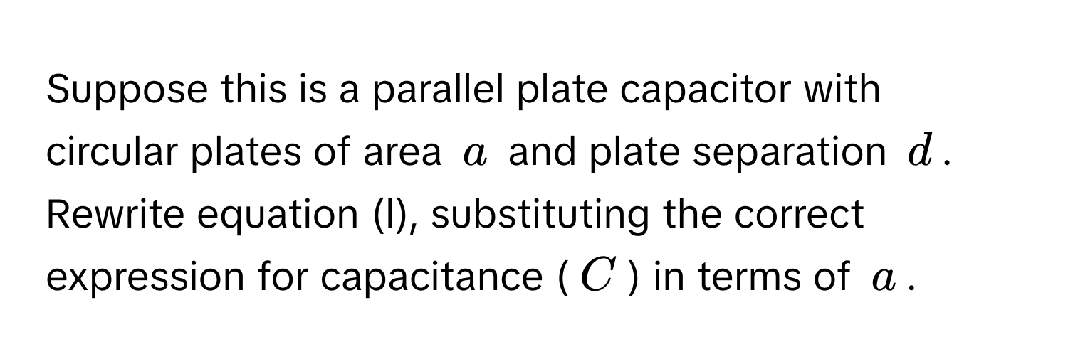 Suppose this is a parallel plate capacitor with circular plates of area $a$ and plate separation $d$. Rewrite equation (l), substituting the correct expression for capacitance ($C$) in terms of $a$.