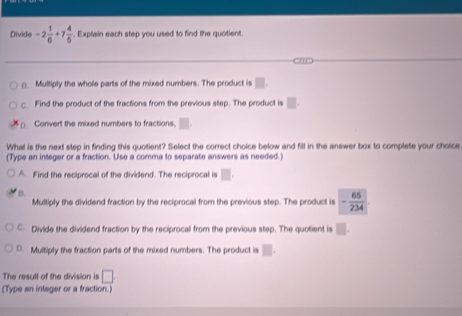Divide -2 1/6 +7 4/5 . Explain each step you used to find the quotient.
≌. Multiply the whole parts of the mixed numbers. The product is □. 
c. Find the product of the fractions from the previous step. The product is □. 
□. Convert the mixed numbers to fractions, □. 
What is the next step in finding this quotient? Select the correct choice below and fill in the answer box to complete your choice
(Type an integer or a fraction. Use a comma to separate answers as needed.)
A. Find the reciprocal of the dividend. The reciprocal is □.
B.
Multiply the dividend fraction by the reciprocal from the previous step. The product is - 65/234 .
C. Divide the dividend fraction by the reciprocal from the previous step. The quotient is □.
D. Multiply the fraction parts of the mixed numbers. The product is □. 
The result of the division is □. 
(Type an integer or a fraction.)