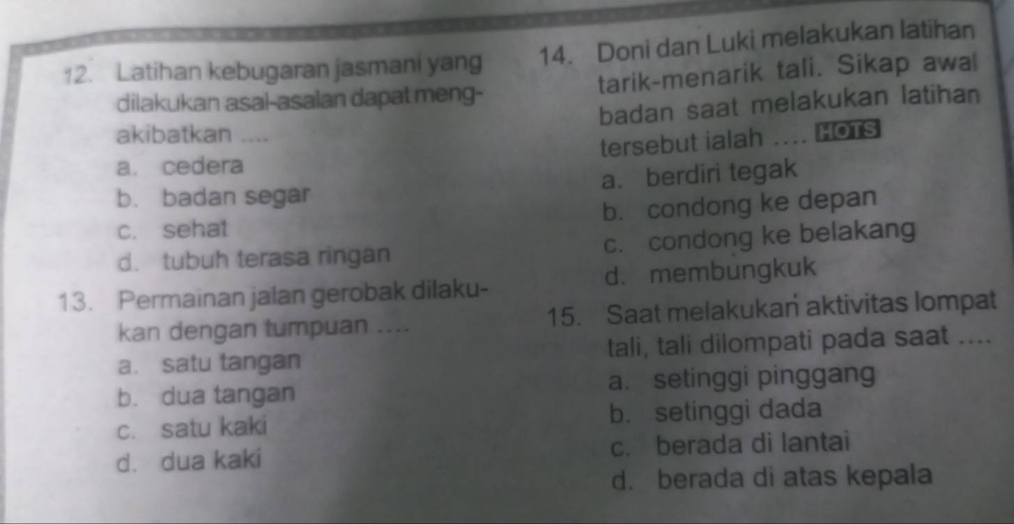 Latihan kebugaran jasmani yang 14. Doni dan Luki melakukan latihan
dilakukan asal-asalan dapat meng- tarik-menarik tali. Sikap awal
badan saat melakukan latihan
akibatkan
tersebut ialah .... HOTS
a. cedera
a. berdiri tegak
b. badan segar
c. sehat b. condong ke depan
d. tubuh terasa ringan c. condong ke belakang
13. Permainan jalan gerobak dilaku- d. membungkuk
kan dengan tumpuan .... 15. Saat melakukan aktivitas lompat
a. satu tangan tali, tali dilompati pada saat ....
b. dua tangan a. setinggi pinggang
c. satu kaki b. setinggi dada
d. dua kaki c. berada di lantai
d. berada di atas kepala