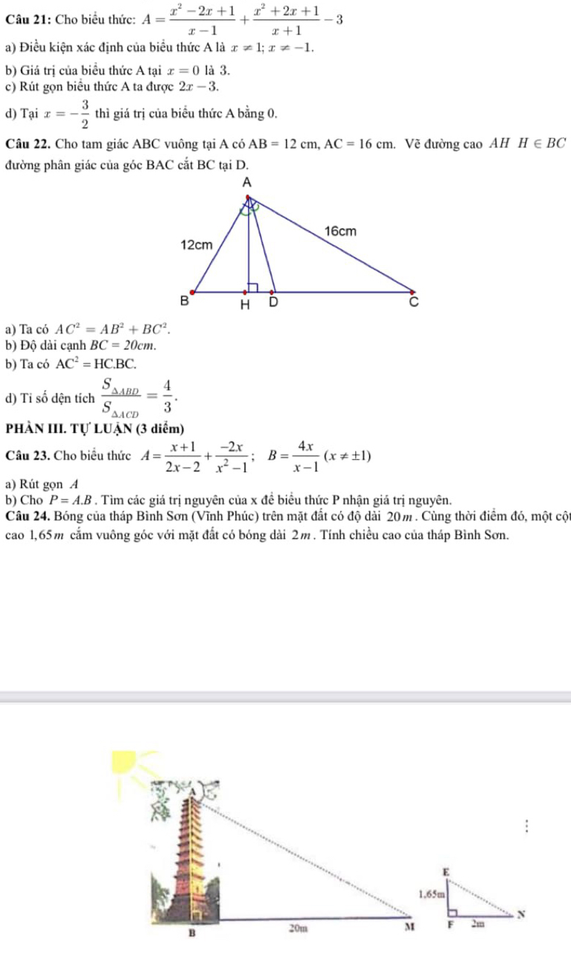 Cho biểu thức: A= (x^2-2x+1)/x-1 + (x^2+2x+1)/x+1 -3
a) Điều kiện xác định của biểu thức A là x!= 1; x!= -1. 
b) Giá trị của biểu thức A tại x=0 là 3. 
c) Rút gọn biểu thức A ta được 2x-3. 
d) Tại x=- 3/2  thì giá trị của biểu thức A bằng 0. 
Câu 22. Cho tam giác ABC vuông tại A có AB=12cm, AC=16cm. Về đường cao AH H∈ BC
đường phân giác của góc BAC cắt BC tại D. 
a) Ta có AC^2=AB^2+BC^2. 
b) Độ dài cạnh BC=20cm. 
b) Ta có AC^2=HC.BC. 
d) Tỉ số dện tích frac S_△ ABDS_△ ACD= 4/3 . 
PHÀN III. Tự LUẠN (3 diểm) 
Câu 23. Cho biểu thức A= (x+1)/2x-2 + (-2x)/x^2-1 ; B= 4x/x-1 (x!= ± 1)
a) Rút gọn A 
b) Cho P=A.B. Tìm các giá trị nguyên của x đề biểu thức P nhận giả trị nguyên. 
Câu 24. Bóng của tháp Bình Sơn (Vĩnh Phúc) trên mặt đất có độ dài 20m. Cùng thời điểm đó, một cội 
cao 1, 65m cắm vuông góc với mặt đất có bóng dài 2m. Tính chiều cao của tháp Bình Sơn.