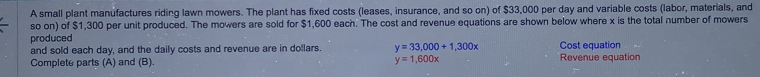 A small plant manufactures riding lawn mowers. The plant has fixed costs (leases, insurance, and so on) of $33,000 per day and variable costs (labor, materials, and
so on) of $1,300 per unit produced. The mowers are sold for $1,600 each. The cost and revenue equations are shown below where x is the total number of mowers
produced Cost equation
and sold each day, and the daily costs and revenue are in dollars. y=33,000+1,300x
y=1,600x
Complete parts (A) and (B). Revenue equation