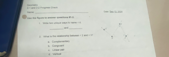 Geometry
2-1 and 2-2 Progress Check
Name: _Dale: Sep 12, 2024
Use the figure to answer questions #1-2.
1. Write two unique ways to name ∠ 4
Y
_and_ U
2. What is the relationship between <2</tex> and <3</tex> 7
2
x Z
a. Complementary
b. Congruent
c. Linear pair
d. Vertical