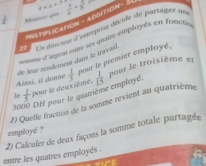 4* a+5*
 1/4  Montrer que :  5/a + 4/b 
MULTIPLICATION - ADDITION - 5
27 Un directeur d'entreprise décide de partager un 
somme d'argent entre ses quatre employés en fonctio 
de leur rendement dans le travail 
Ainsi, il donne  1/3  pour le premier employé 
le  1/5  pour le deuxième,  1/15  pour le troisième et
30 DH pour le quatrième employé 
I) Quelle fraction de la somme revient au quatrième 
employé ? 
2) Calculer de deux façons la somme totale partagée 
entre les quatres employés .