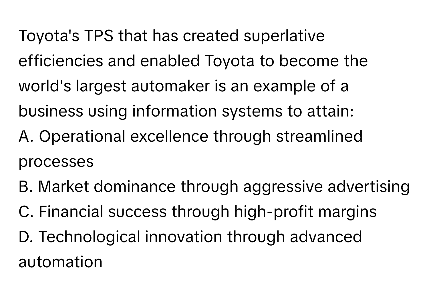 Toyota's TPS that has created superlative efficiencies and enabled Toyota to become the world's largest automaker is an example of a business using information systems to attain:

A. Operational excellence through streamlined processes
B. Market dominance through aggressive advertising
C. Financial success through high-profit margins
D. Technological innovation through advanced automation