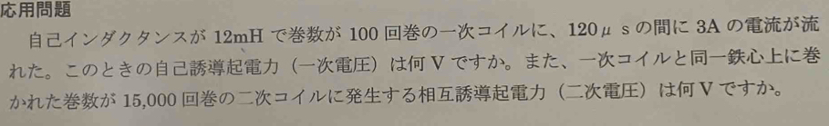 インダクタンスが 12mH でが 100 のコイルに、 120μ s のに 3A のが 
れた。このときのは V ですか。また、コイルとに 
かれたが 15,000 のコイルにするは V ですか。