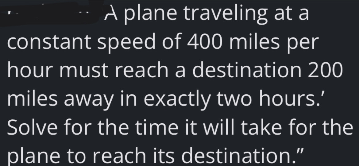 A plane traveling at a 
constant speed of 400 miles per
hour must reach a destination 200
miles away in exactly two hours.’ 
Solve for the time it will take for the 
plane to reach its destination.”