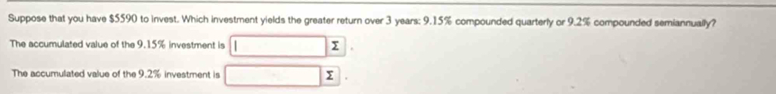 Suppose that you have $5590 to invest. Which investment yields the greater return over 3 years : 9.15% compounded quarterly or 9.2% compounded semiannually? 
The accumulated value of the 9.15% investment is 
The accumulated value of the 9.2% investment is Σ