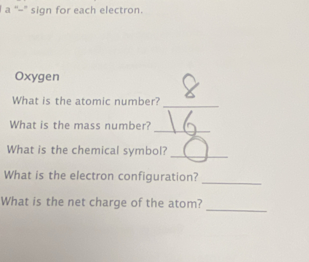 a “-” sign for each electron. 
Oxygen 
_ 
What is the atomic number? 
_ 
What is the mass number? 
What is the chemical symbol? 
_ 
_ 
What is the electron configuration? 
_ 
What is the net charge of the atom?