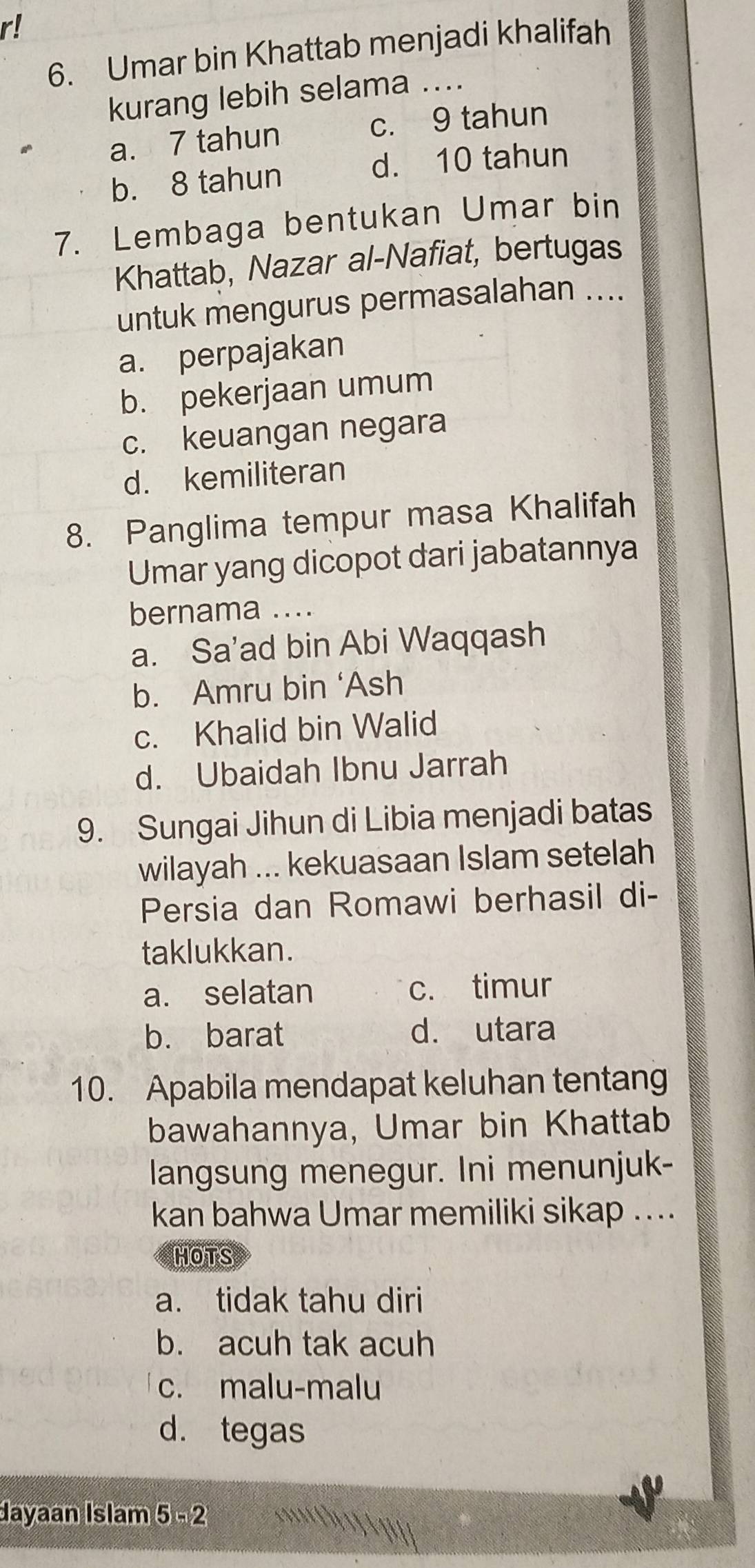 r!
6. Umar bin Khattab menjadi khalifah
kurang lebih selama ....
a. 7 tahun c. 9 tahun
b. 8 tahun
d. 10 tahun
7. Lembaga bentukan Umar bin
Khattab, Nazar al-Nafiat, bertugas
untuk mengurus permasalahan ....
a. perpajakan
b. pekerjaan umum
c. keuangan negara
d. kemiliteran
8. Panglima tempur masa Khalifah
Umar yang dicopot dari jabatannya
bernama ....
a. Sa'ad bin Abi Waqqash
b. Amru bin ‘Ash
c. Khalid bin Walid
d. Ubaidah Ibnu Jarrah
9. Sungai Jihun di Libia menjadi batas
wilayah ... kekuasaan Islam setelah
Persia dan Romawi berhasil di-
taklukkan.
a. selatan c. timur
b. barat d. utara
10. Apabila mendapat keluhan tentang
bawahannya, Umar bin Khattab
langsung menegur. Ini menunjuk-
kan bahwa Umar memiliki sikap ....
HOTS
a. tidak tahu diri
b. acuh tak acuh
c. malu-malu
d. tegas
dayaan Islam 5=2