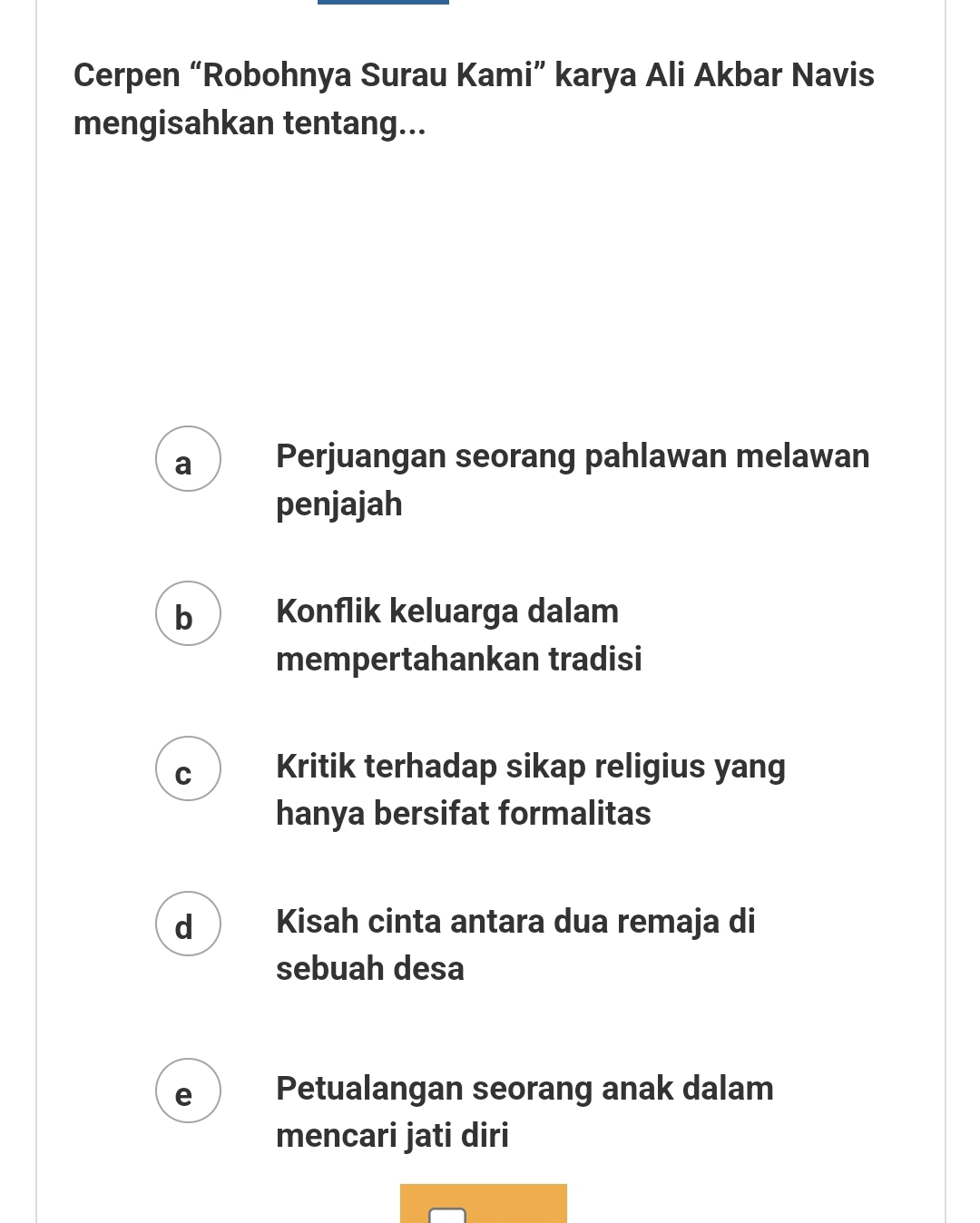 Cerpen “Robohnya Surau Kami” karya Ali Akbar Navis
mengisahkan tentang...
a Perjuangan seorang pahlawan melawan
penjajah
b Konflik keluarga dalam
mempertahankan tradisi
C Kritik terhadap sikap religius yang
hanya bersifat formalitas
d Kisah cinta antara dua remaja di
sebuah desa
e Petualangan seorang anak dalam
mencari jati diri