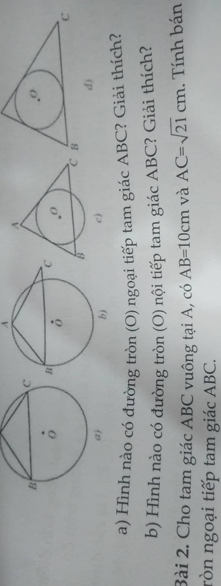 A 
d) 
c) 
a) Hình nào có đường tròn (O) ngoại tiếp tam giác ABC? Giải thích? 
b) Hình nào có đường tròn (O) nội tiếp tam giác ABC? Giải thích? 
Bài 2. Cho tam giác ABC vuông tại A, có AB=10cm và
AC=sqrt(21)cm. Tính bán 
ròn ngoại tiếp tam giác ABC.