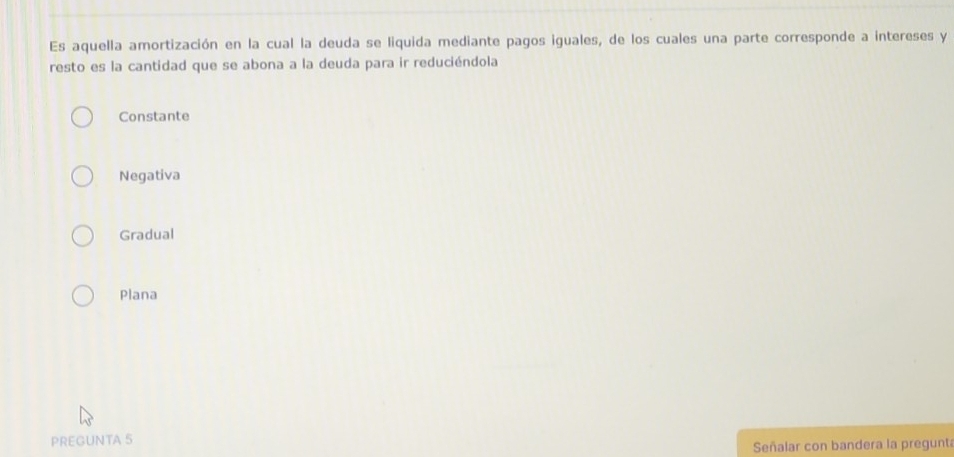 Es aquella amortización en la cual la deuda se liquida mediante pagos iguales, de los cuales una parte corresponde a intereses y
resto es la cantidad que se abona a la deuda para ir reduciéndola
Constante
Negativa
Gradual
Plana
PREGUNTA 5
Señalar con bandera la pregunt