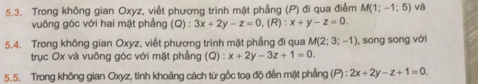 Trong không gian Oxyz, viết phương trình mặt phẳng (P) đi qua điểm M(1;-1;5) và 
vuông góc với hai mặt phẳng (Q) : 3x+2y-z=0 ,(R): x+y-z=0. 
5.4. Trong không gian Oxyz, viết phương trình mặt phẳng đi qua M(2;3;-1) , song song với 
trục Ox và vuông góc với mặt phẳng (Q) : x+2y-3z+1=0. 
5.5. Trong không gian Oxyz, tính khoảng cách từ gốc toạ độ đến mặt phẳng (P) : 2x+2y-z+1=0.