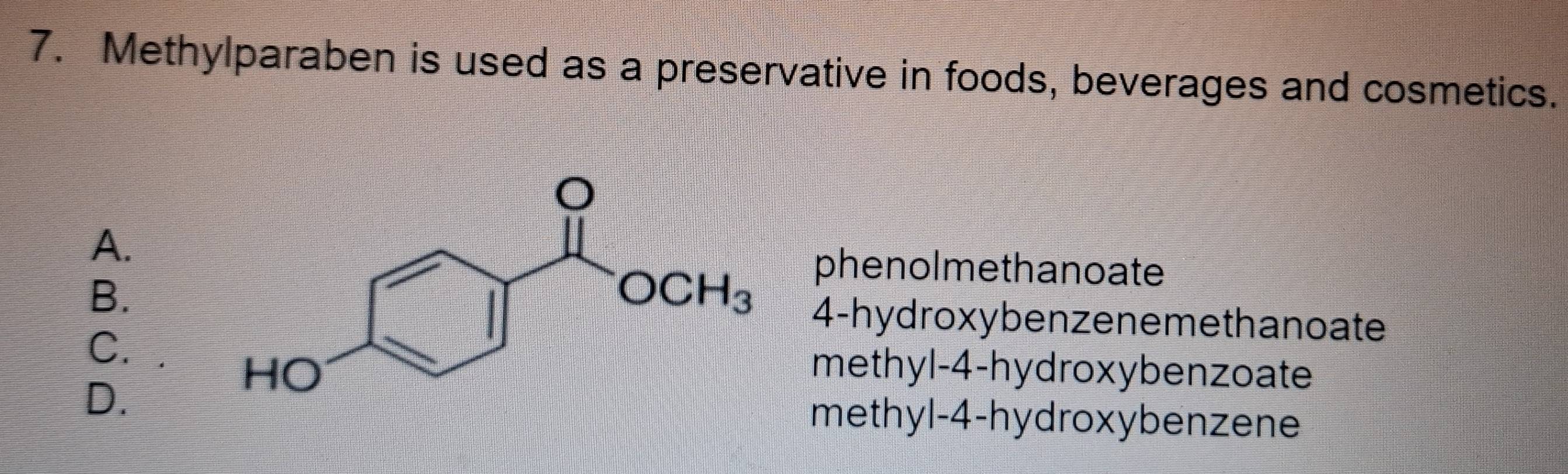 Methylparaben is used as a preservative in foods, beverages and cosmetics.
A.
phenolmethanoate
B.
4-hydroxybenzeneme thanoate
C. methyl-4-hydroxybenzoate
D. methyl-4-hydroxybenzene