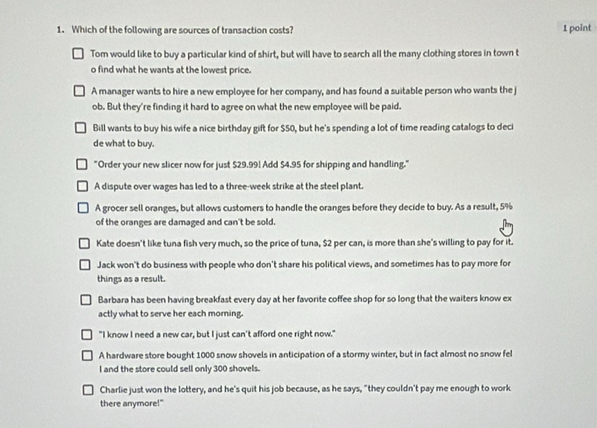 Which of the following are sources of transaction costs? 1 point
Tom would like to buy a particular kind of shirt, but will have to search all the many clothing stores in town t
o find what he wants at the lowest price.
A manager wants to hire a new employee for her company, and has found a suitable person who wants the j
ob. But they're finding it hard to agree on what the new employee will be paid.
Bill wants to buy his wife a nice birthday gift for $50, but he's spending a lot of time reading catalogs to deci
de what to buy.
"Order your new slicer now for just $29.99! Add $4.95 for shipping and handling."
A dispute over wages has led to a three-week strike at the steel plant.
A grocer sell oranges, but allows customers to handle the oranges before they decide to buy. As a result, 5%
of the oranges are damaged and can't be sold.
Kate doesn't like tuna fish very much, so the price of tuna, $2 per can, is more than she's willing to pay for it.
Jack won't do business with people who don't share his political views, and sometimes has to pay more for
things as a result.
Barbara has been having breakfast every day at her favorite coffee shop for so long that the waiters know ex
actly what to serve her each morning.
"I know I need a new car, but I just can't afford one right now."
A hardware store bought 1000 snow shovels in anticipation of a stormy winter, but in fact almost no snow fel
l and the store could sell only 300 shovels.
Charlie just won the lottery, and he's quit his job because, as he says, "they couldn't pay me enough to work
there anymore!"