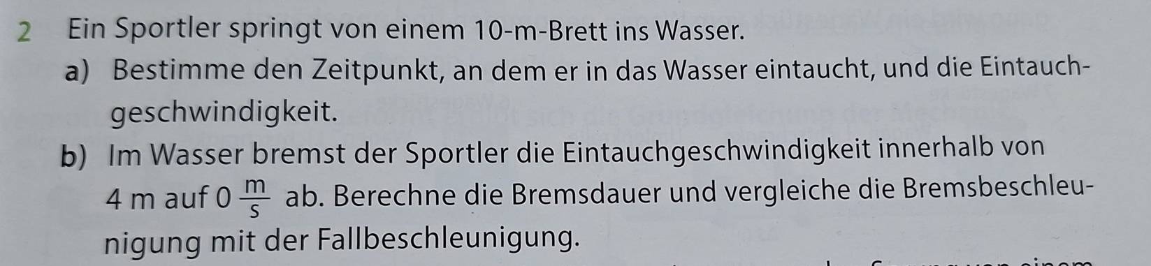 Ein Sportler springt von einem 10-m -Brett ins Wasser. 
a) Bestimme den Zeitpunkt, an dem er in das Wasser eintaucht, und die Eintauch- 
geschwindigkeit. 
b) Im Wasser bremst der Sportler die Eintauchgeschwindigkeit innerhalb von
4 m auf 0 m/s ab o. Berechne die Bremsdauer und vergleiche die Bremsbeschleu- 
nigung mit der Fallbeschleunigung.