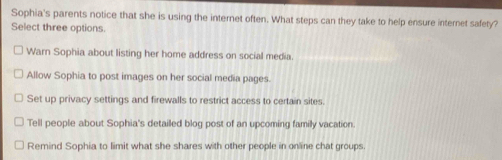 Sophia's parents notice that she is using the internet often. What steps can they take to help ensure internet safety?
Select three options.
Warn Sophia about listing her home address on social media.
Allow Sophia to post images on her social media pages.
Set up privacy settings and firewalls to restrict access to certain sites.
Tell people about Sophia's detailed blog post of an upcoming family vacation.
Remind Sophia to limit what she shares with other people in online chat groups.