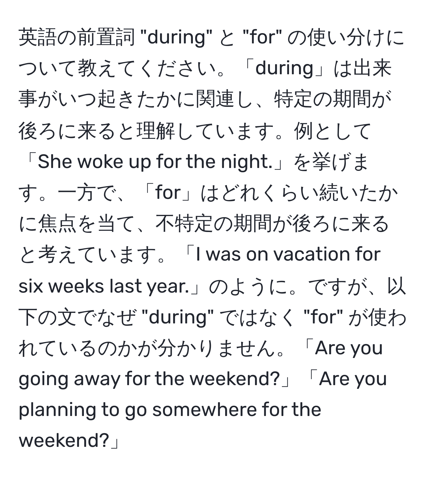 英語の前置詞 "during" と "for" の使い分けについて教えてください。「during」は出来事がいつ起きたかに関連し、特定の期間が後ろに来ると理解しています。例として「She woke up for the night.」を挙げます。一方で、「for」はどれくらい続いたかに焦点を当て、不特定の期間が後ろに来ると考えています。「I was on vacation for six weeks last year.」のように。ですが、以下の文でなぜ "during" ではなく "for" が使われているのかが分かりません。「Are you going away for the weekend?」「Are you planning to go somewhere for the weekend?」