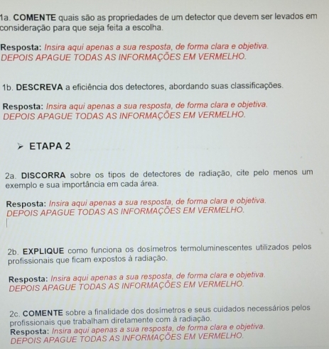 COMENTE quais são as propriedades de um detector que devem ser levados em 
consideração para que seja feita a escolha. 
Resposta: Insira aqui apenas a sua resposta, de forma clara e objetiva. 
DEPOIS APAGUE TODAS AS INFORMAÇÕES EM VERMELHO. 
1b. DESCREVA a eficiência dos detectores, abordando suas classificações. 
Resposta: Insira aqui apenas a sua resposta, de forma clara e objetiva. 
DEPOIS APAGUE TODAS AS INFORMAÇÕES EM VERMELHO. 
ETAPA 2 
2a. DISCORRA sobre os tipos de detectores de radiação, cite pelo menos um 
exemplo e sua importância em cada área. 
Resposta: Insira aqui apenas a sua resposta, de forma clara e objetiva. 
DEPOIS APAGUE TODAS AS INFORMAÇÕES EM VERMELHO. 
2b. EXPLIQUE como funciona os dosímetros termoluminescentes utilizados pelos 
profissionais que ficam expostos à radiação. 
Resposta: Insira aqui apenas a sua resposta, de forma clara e objetiva. 
DEPOIS APAGUE TODAS AS INFORMAÇÕES EM VERMELHO. 
2c. COMENTE sobre a finalidade dos dosímetros e seus cuidados necessários pelos 
profissionais que trabalham diretamente com à radiação. 
Resposta: Insira aqui apenas a sua resposta, de forma clara e objetiva. 
DEPOIS APAGUE TODAS AS INFORMAÇÕES EM VERMELHO.