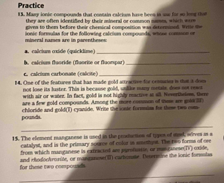 Practice 
13. Many ionic compounds that contain calcium have been in use for so long that 
they are often identified by their mineral or common names, which were 
given to them before their chemical composition was determined. Write the 
ionic formulas for the following calcium compounds, whose common or 
mineral names are in parentheses: 
a. calcium oxide (quicklime)_ 
b. calcium fluoride (fluorite or fluorspar)_ 
c. calcium carbonate (calcite)_ 
14. One of the features that has made gold attractive for centuries is that it does 
not lose its luster. This is because gold, unlike many metals, doea not react 
with air or water. In fact, gold is not highly reactive at all. Nevertheless, there 
are a few gold compounds. Among the more common of these are gold(III) 
chloride and gold(T) cyanide. Write the ionic formulas for these two com- 
pounds. 
_ 
15. The element manganese is used in the production of types of steel, serves as a 
catalyst, and is the primary source of color in smethyst. The two forms of ore 
from which manganese is extracted are pymdunite, or manganese(IV) oxide, 
and rhodochrosite, or manganese(II) carbonate. Determine the ionic formulas 
for these two compounds. 
_ 
_