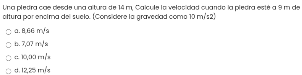 Una piedra cae desde una altura de 14 m, Calcule la velocidad cuando la piedra esté a 9 m de
altura por encima del suelo. (Considere la gravedad como 10 m/s2)
a. 8,66 m/s
b. 7,07 m/s
c. 10,00 m/s
d. 12,25 m/s