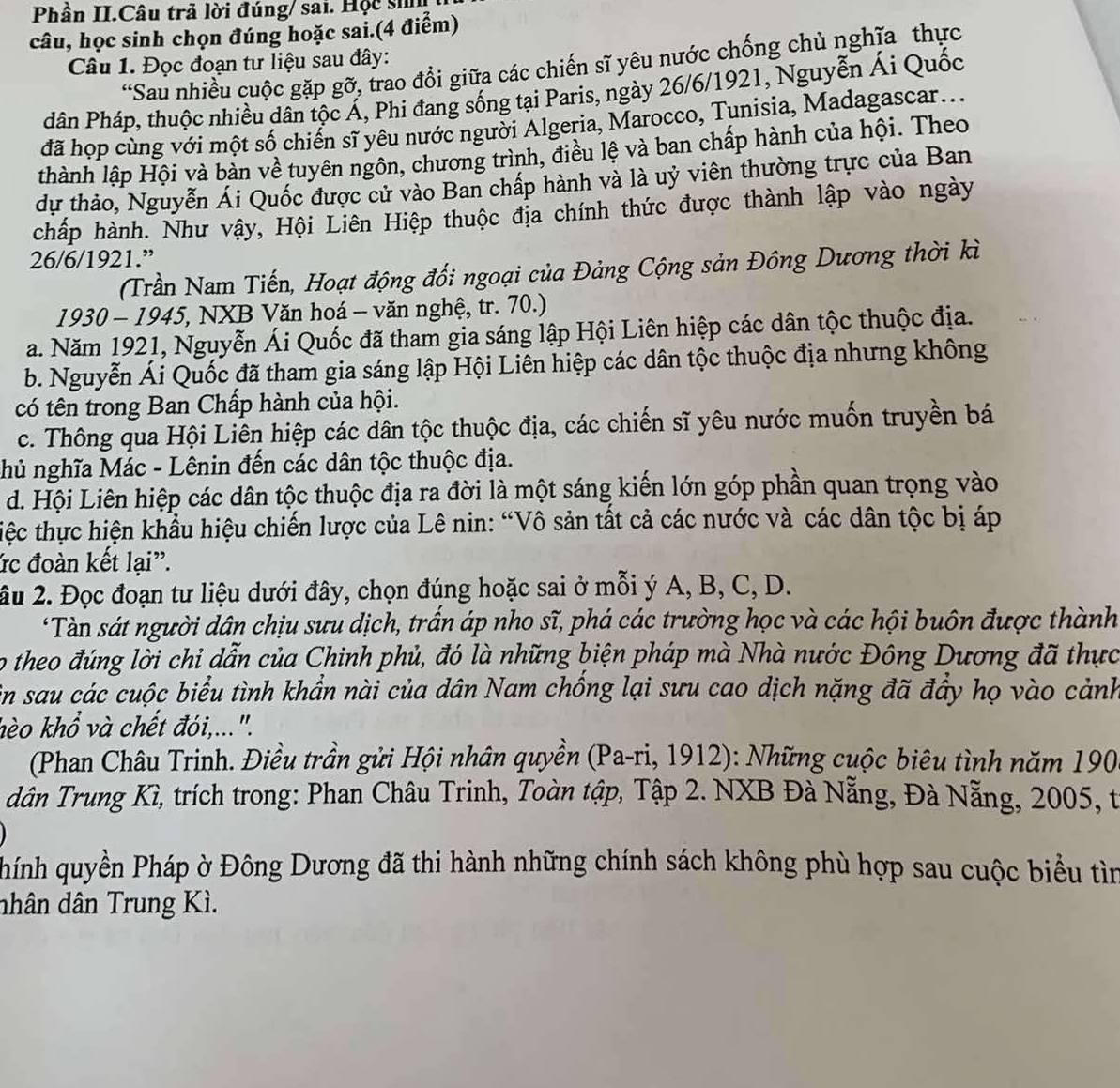 Phần II.Câu trả lời đúng/ sai. Hộc si
câu, học sinh chọn đúng hoặc sai.(4 điểm)
Câu 1. Đọc đoạn tư liệu sau đây:
“Sau nhiều cuộc gặp gỡ, trao đổi giữa các chiến sĩ yêu nước chống chủ nghĩa thực
dân Pháp, thuộc nhiều dân tộc Á, Phi đang sống tại Paris, ngày 26/6/1921, Nguyễn Ái Quốc
đã họp cùng với một số chiến sĩ yêu nước người Algeria, Marocco, Tunisia, Madagascar...
thành lập Hội và bàn về tuyên ngôn, chương trình, điều lệ và ban chấp hành của hội. Theo
dự thảo, Nguyễn Ái Quốc được cử vào Ban chấp hành và là uỷ viên thường trực của Ban
chấp hành. Như vậy, Hội Liên Hiệp thuộc địa chính thức được thành lập vào ngày
26/6/1921.”
(Trần Nam Tiến, Hoạt động đối ngoại của Đảng Cộng sản Đông Dương thời kì
1930 - 1945, NXB Văn hoá - văn nghệ, tr. 70.)
a. Năm 1921, Nguyễn Ái Quốc đã tham gia sáng lập Hội Liên hiệp các dân tộc thuộc địa.
b. Nguyễn Ái Quốc đã tham gia sáng lập Hội Liên hiệp các dân tộc thuộc địa nhưng không
có tên trong Ban Chấp hành của hội.
c. Thông qua Hội Liên hiệp các dân tộc thuộc địa, các chiến sĩ yêu nước muốn truyền bá
hủ nghĩa Mác - Lênin đến các dân tộc thuộc địa.
d. Hội Liên hiệp các dân tộc thuộc địa ra đời là một sáng kiến lớn góp phần quan trọng vào
tiệc thực hiện khẩu hiệu chiến lược của Lê nin: “Vô sản tất cả các nước và các dân tộc bị áp
ức đoàn kết lại".
âu 2. Đọc đoạn tư liệu dưới đây, chọn đúng hoặc sai ở mỗi ý A, B, C, D.
*Tàn sát người dân chịu sưu dịch, trấn áp nho sĩ, phá các trường học và các hội buôn được thành
o theo đúng lời chỉ dẫn của Chinh phủ, đó là những biện pháp mà Nhà nước Đông Dương đã thực
in sau các cuộc biểu tình khẩn nài của dân Nam chồng lại sưu cao dịch nặng đã đầy họ vào cảnh
hèo khổ và chết đói,...".
(Phan Châu Trinh. Điều trần gửi Hội nhân quyền (Pa-ri, 1912): Những cuộc biêu tình năm 190
dân Trung Kì, trích trong: Phan Châu Trinh, Toàn tập, Tập 2. NXB Đà Nẵng, Đà Nẵng, 2005, t
hính quyền Pháp ờ Đông Dương đã thi hành những chính sách không phù hợp sau cuộc biểu tìn
dhân dân Trung Kì.