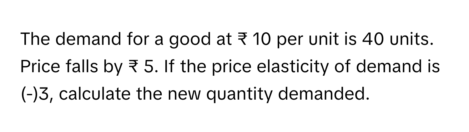 The demand for a good at ₹ 10 per unit is 40 units. Price falls by ₹ 5. If the price elasticity of demand is (-)3, calculate the new quantity demanded.