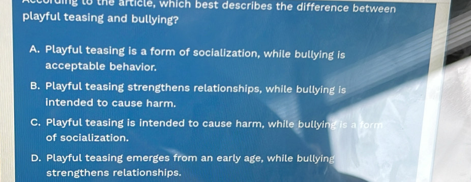 cording to the article, which best describes the difference between
playful teasing and bullying?
A. Playful teasing is a form of socialization, while bullying is
acceptable behavior.
B. Playful teasing strengthens relationships, while bullying is
intended to cause harm.
C. Playful teasing is intended to cause harm, while bullying is a form
of socialization.
D. Playful teasing emerges from an early age, while bullying
strengthens relationships.