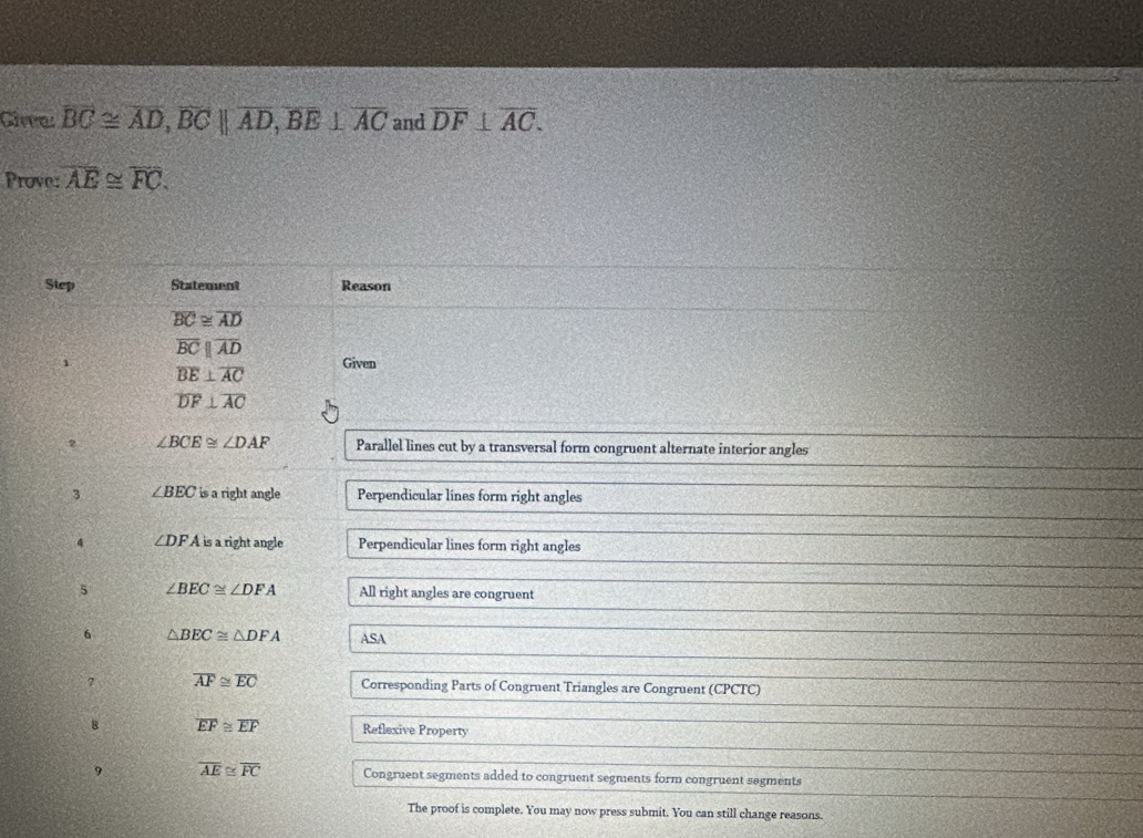 Cirre overline BC≌ overline AD, overline BCparallel overline AD, overline BE⊥ overline AC and overline DF⊥ overline AC. 
Prove: overline AE≌ overline FC. 
Step Statement Reason
overline BC≌ overline AD
overline BCparallel overline AD
overline BE⊥ overline AC Given
overline DF⊥ overline AC
2 ∠ BCE≌ ∠ DAF Parallel lines cut by a transversal form congruent alternate interior angles 
3 ∠ BEC is a right angle Perpendicular lines form right angles 
4 ∠ DFA is a right angle Perpendicular lines form right angles 
5 ∠ BEC≌ ∠ DFA All right angles are congruent 
6 △ BEC≌ △ DFA ASA 
？ overline AF≌ overline EC Corresponding Parts of Congruent Triangles are Congruent (CPCTC) 
8 overline EF≌ overline EF Reflexive Property 
9 overline AE≌ overline FC Congruent segments added to congruent segments form congruent segments 
The proof is complete. You may now press submit. You can still change reasons.
