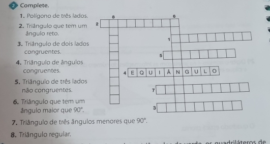 Complete. 
1. Polígono de três lados 
2. Triângulo que tem um 
ângulo reto. 
3. Triângulo de dois lado 
congruentes. 
4. Triângulo de ângulos 
congruentes. 
5. Triângulo de três lados 
não congruentes. 
6. Triângulo que tem um 
ângulo maior que 90°. 
7. Triângulo de três ângulos menores que 90°. 
8. Triângulo regular. 
quadriláteros de