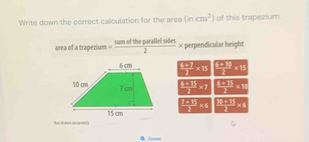 Write down the correct calculation for the area (incm^2) of this trapezium.
area of a trapezium = sumoftheparallelsides/2 * perpendicular height
 (6+7)/2 * 15  (6+10)/2 * 15
 (6+15)/2 * 7  (6+15)/2 * 10
 (7+15)/2 * 6  (10+15)/2 * 6
Not drawn accurately
Zoorn