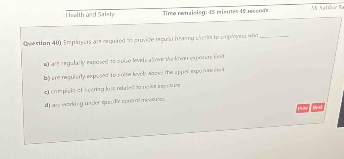 Health and Safety Time remaining: 45 minutes 49 seconds Mr Rakibur Ra
Question 40) Employers are required to provide regular hearing checks to employees who_
,.
a) are regularly exposed to noise levels above the lower exposure limit
b) are regularly exposed to noise levels above the upper exposure limit
c) complain of hearing loss related to noise exposure
d) are working under specific control measures
Prev Next