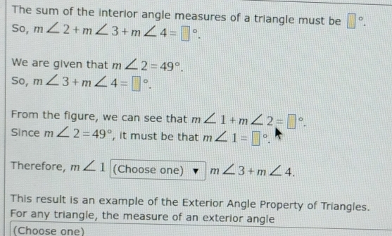 The sum of the interior angle measures of a triangle must be □°. 
So, m∠ 2+m∠ 3+m∠ 4=□°. 
We are given that m∠ 2=49°. 
So, m∠ 3+m∠ 4=□°. 
From the figure, we can see that m∠ 1+m∠ 2=□°. 
Since m∠ 2=49° , it must be that m∠ 1=□°. 
Therefore, m∠ 1 (Choose one) m∠ 3+m∠ 4. 
This result is an example of the Exterior Angle Property of Triangles. 
For any triangle, the measure of an exterior angle 
(Choose one)