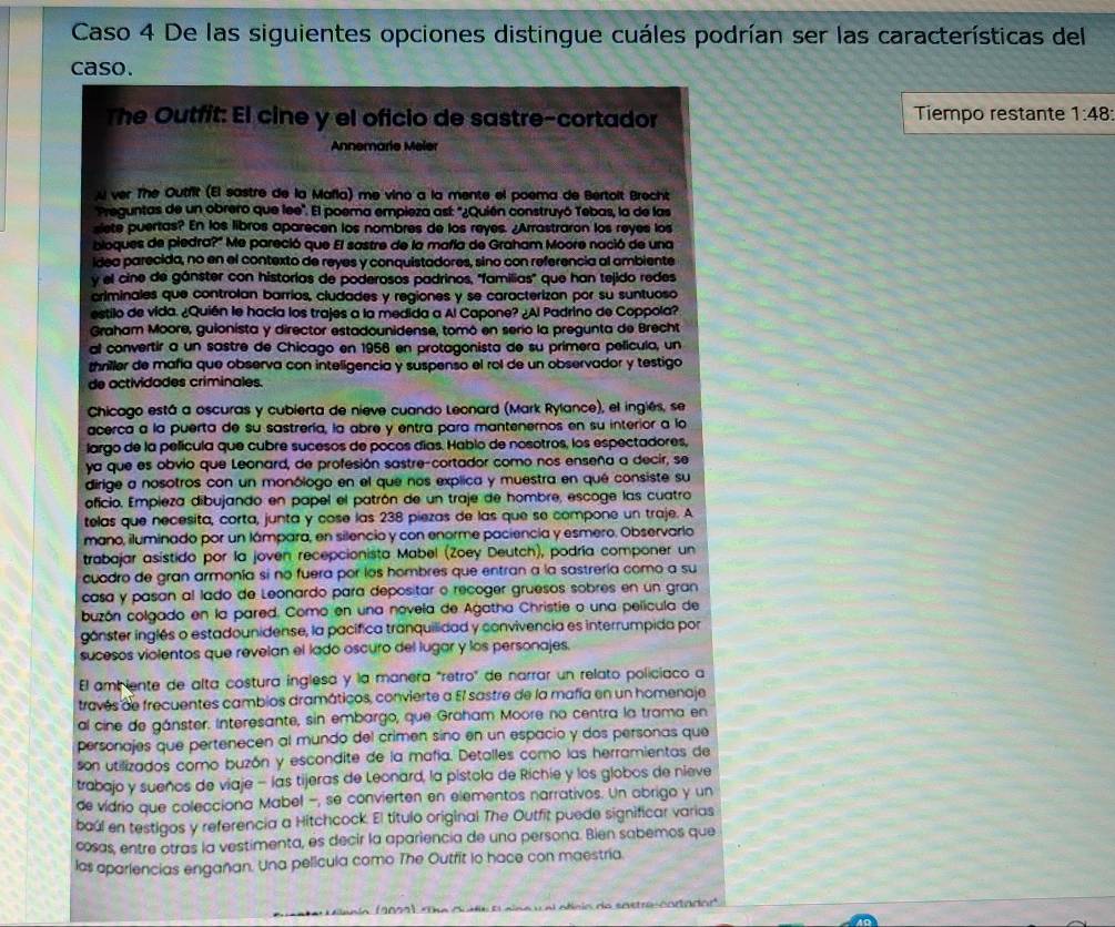 Caso 4 De las siguientes opciones distingue cuáles podrían ser las características del
caso.
The Outfit: El cine y el oficio de sastre-cortador Tiempo restante 1:48:
Annemarie Meler
u ver The Outfit (El sastre de la Mafla) me vino a la mente el poema de Bertoit Brecht
Preguntas de un obrero que lee'. El poema empieza así: '¿Quién construyó Tebas, la de las
slete puertas? En los libros aparecen los nombres de los reyes. ¿Arrastraron los reyes los
bloques de piedra?" Me pareció que El sastre de la mañía de Graham Moore nació de una
idea parecida, no en el contexto de reyes y conquistadores, sino con referencia al ambiente
y el cine de gánster con historías de poderosos padrinos, ''familias' que han tejido redes
criminales que controlan barríos, cludades y regiones y se caracterizan por su suntuoso
estilo de vida. ¿Quién le hacía los trajes a la medida a Al Capone? ¿Al Padrino de Coppola?
Graham Moore, gulonista y director estadounidense, tomó en serio la pregunta de Brecht
al convertir a un sastre de Chicago en 1956 en protagonista de su primera película, un
thriller de mañía que observa con inteligencia y suspenso el rol de un observador y testigo
de actividades criminales.
Chicago está a oscuras y cubierta de nieve cuando Leonard (Mark Rylance), el inglés, se
acerca a la puerta de su sastrería, la abre y entra para mantenernos en su interior a la
largo de la película que cubre sucesos de pocos días. Hablo de nosotros, los espectadores,
ya que es obvio que Leonard, de profesión sastre-cortador como nos enseña a decir, se
dirige a nosotros con un monólogo en el que nos explica y muestra en qué consiste su
oficio. Empieza dibujando en papel el patrón de un traje de hombre, escoge las cuatro
telas que necesita, corta, junta y cose las 238 piezas de las que se compone un traje. A
mano, iluminado por un lámpara, en silencio y con enorme paciencia y esmero. Observarlo
trabajar asístido por la joven recepcionista Mabel (Zoey Deutch), podría componer un
cuadro de gran armonía si no fuera por los hombres que entran a la sastrería como a su
casa y pasan al lado de Leonardo para depositar o recoger gruesos sobres en un gran
buzón colgado en la pared. Como en una novela de Agatha Christie o una película de
gánster inglés o estadounidense, la pacifica tranquilidad y convivencia es interrumpida por
sucesos violentos que revelan el lado oscuro del lugar y los personajes.
El amb iente de alta costura inglesa y la manera "retro" de narrar un relato policíaco a
través de frecuentes cambios dramáticos, convierte a El sastre de la mafía en un homenaje
al cine de gánster. Interesante, sin embargo, que Graham Moore no centra la trama en
personajes que pertenecen al mundo del crimen sino en un espacio y dos personas que
son utilizados como buzón y escondite de la mafía. Detalles como las herramientas de
trabajo y sueños de viaje - las tijeras de Leonard, la pistola de Richie y los globos de nieve
de vidrio que colecciona Mabel −, se convierten en elementos narrativos. Un abrigo y un
baúl en testigos y referencia a Hitchcock. El título original The Outfit puede significar varias
cosas, entre otras la vestimenta, es decir la apariencia de una persona. Bien sabemos que
las aparlencias engañan. Una película como The Outfit io hace con maestria.