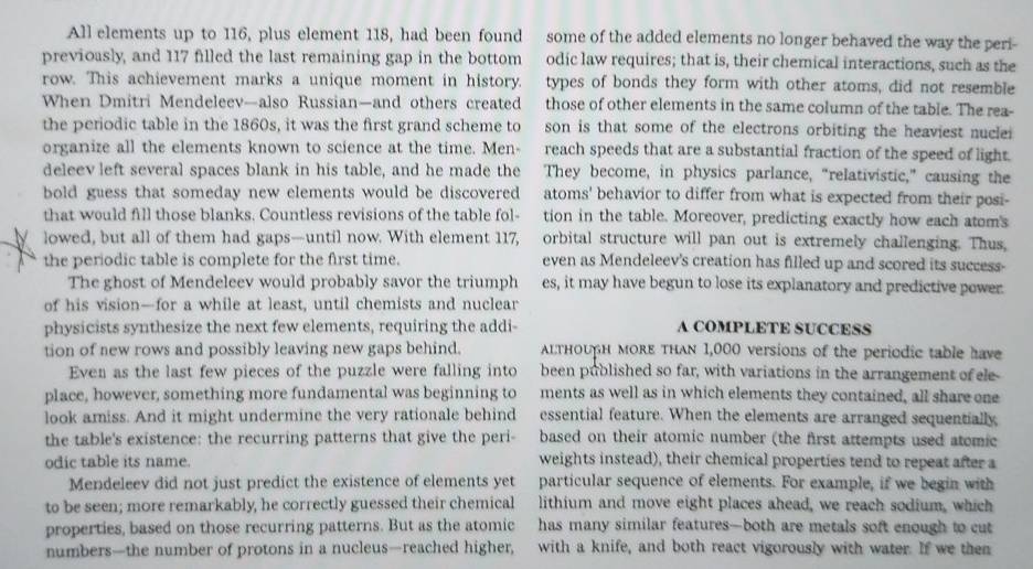 All elements up to 116, plus element 118, had been found some of the added elements no longer behaved the way the peri-
previoasly, and 117 filled the last remaining gap in the bottom odic law requires; that is, their chemical interactions, such as the
row. This achievement marks a unique moment in history.   types of bonds they form with other atoms, did not resemble
When Dmitri Mendeleev—also Russian—and others created those of other elements in the same column of the table. The rea-
the perodic table in the 1860s, it was the first grand scheme to son is that some of the electrons orbiting the heaviest nucle 
organize all the elements known to science at the time. Men- reach speeds that are a substantial fraction of the speed of light.
deleev left several spaces blank in his table, and he made the They become, in physics parlance, “relativistic,” causing the
bold guess that someday new elements would be discovered atoms' behavior to differ from what is expected from their posi-
that would fill those blanks. Countless revisions of the table fol- tion in the table. Moreover, predicting exactly how each atom's
lowed, but all of them had gaps—until now. With element 117, orbital structure will pan out is extremely challenging. Thus,
the periodic table is complete for the first time. even as Mendeleev's creation has filled up and scored its success-
The ghost of Mendeleev would probably savor the triumph es, it may have begun to lose its explanatory and predictive power
of his vision—for a while at least, until chemists and nuclear
physicists synthesize the next few elements, requiring the addi- A COMPLETE SUCCESS
tion of new rows and possibly leaving new gaps behind. altнouн моre τhAn 1,000 versions of the periodic table have
Even as the last few pieces of the puzzle were falling into been published so far, with variations in the arrangement of ele-
place, however, something more fundamental was beginning to ments as well as in which elements they contained, all share one
look amiss. And it might undermine the very rationale behind essential feature. When the elements are arranged sequentially
the table's existence: the recurring patterns that give the peri- based on their atomic number (the first attempts used atemic
odic table its name. weights instead), their chemical properties tend to repeat after a
Mendeleev did not just predict the existence of elements yet particular sequence of elements. For example, if we begin with
to be seen; more remarkably, he correctly guessed their chemical lithium and move eight places ahead, we reach sodium, which
properties, based on those recurring patterns. But as the atomic has many similar features—both are metals soft enough to cut
numbers—the number of protons in a nucleus—reached higher, with a knife, and both react vigorously with water. If we then