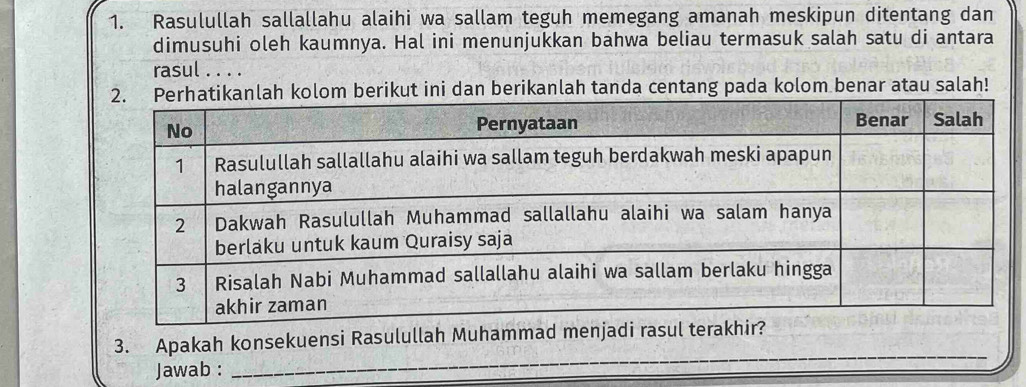 Rasulullah sallallahu alaihi wa sallam teguh memegang amanah meskipun ditentang dan 
dimusuhi oleh kaumnya. Hal ini menunjukkan bahwa beliau termasuk salah satu di antara 
rasul . . . . 
ah kolom berikut ini dan berikanlah tanda centang pada kolom benar atau salah! 
3. Apakah konsekuensi Rasulullah Muhammad menja 
Jawab : 
_